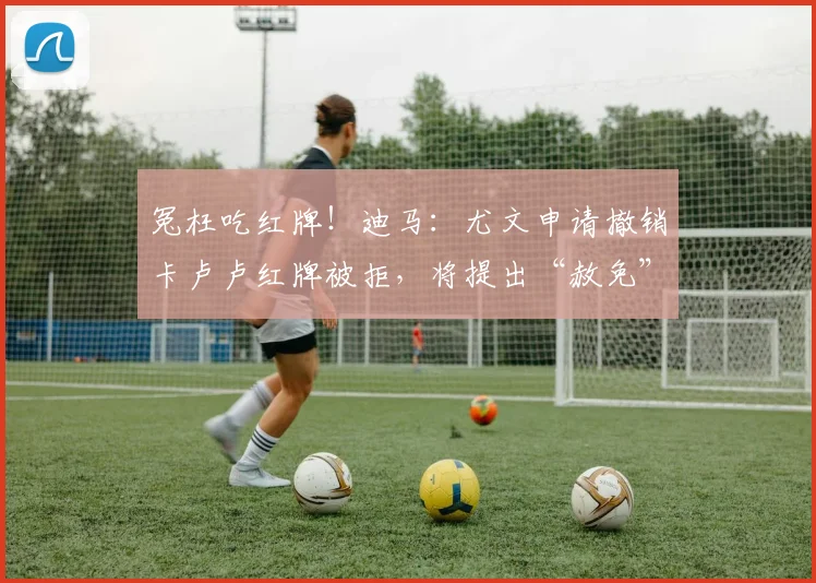 冤枉吃红牌！迪马：尤文申请撤销卡卢卢红牌被拒，将提出“赦免”